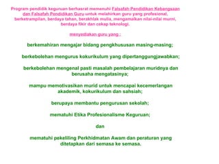 Program pendidik keguruan berhasrat memenuhi  Falsafah Pendidikan Kebangsaan dan Falsafah Pendidikan Guru  untuk melahirkan guru yang profesional, berketrampilan, berdaya tahan, berakhlak mulia, mengamalkan nilai-nilai murni, berdaya fikir dan cekap teknologi. menyediakan guru yang : berkemahiran mengajar bidang pengkhususan masing-masing;  berkebolehan mengurus kokurikulum yang dipertanggungjawabkan; berkebolehan mengenal pasti masalah pembelajaran muridnya dan berusaha mengatasinya;  mampu memotivasikan murid untuk mencapai kecemerlangan akademik, kokurikulum dan sahsiah;  berupaya membantu pengurusan sekolah;  mematuhi Etika Profesionalisme Keguruan;  dan  mematuhi pekeliling Perkhidmatan Awam dan peraturan yang ditetapkan dari semasa ke semasa. 