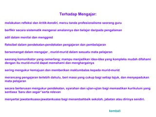 Terhadap Mengajar:   melakukan r e fleksi dan  kritik-kendiri , mercu tanda profesional i sme seorang guru   berfikir secara sistematik meng e nai amalannya dan belajar daripada pengalaman  adil dalam menilai dan menggred   fleksibel dalam pendekatan-pendekatan pengajaran dan pembelajaran   bersemangat dalam mengajar ,  m urid-murid dalam sesuatu mata pelajaran   seorang komunikator yang c e merlang; mampu menjadikan ide a -ide a  yang kompleks mudah difahami dengan itu murid-mur i d dapat memahami dan menghargainya   sering mengukur kemajuan dan memb e rikan maklumbalas kepada murid-murid   merancang pengajaran terlebih dahulu, beri masa yang cukup bagi setiap tajuk, dan menyepadukan mata pelajaran   sec a ra berterusan mengukur pendekatan, syarahan dan ujian-ujian bagi memastikan kurikulum yang sentiasa  'baru d a n segar'  serta relevan   menyertai jaw a tankuasa-jawatankuasa bagi menambahbaik sekolah, jabatan atau dirinya sendiri.     kembali 