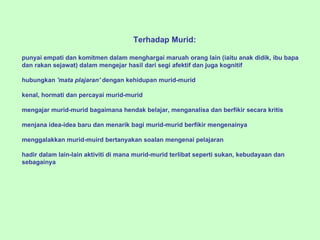 Terhadap Murid:   punyai empati dan komitmen dalam menghargai maruah orang lain (iaitu anak didik, ibu bapa dan rakan sejawat) dalam mengejar hasil dari segi afektif dan juga kogn i tif   hubungkan  'mata plajaran'  denga n  kehidupan murid-murid   kenal, hormati dan percayai murid-murid   mengajar murid-mur i d bagaimana hendak belajar, menganalisa dan berfikir secara kritis   menjana idea-idea baru dan men a rik bagi murid-murid berfikir mengenainya   menggalakkan murid-muird bertanyakan soalan meng e nai pelajaran   hadir dalam lain-lain aktiviti di mana murid-mur i d terlibat seperti sukan, kebudayaan dan sebagainya 