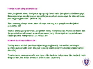 Firman Allah yang bermaksud : ‘ Dan janganlah kamu mengikuti apa yang kamu tiada pengetahuan tentangnya. Sesungguhnya pendengaran, penglihatan dan hati, semuanya itu akan diminta  pertanggungjawaban’  (al-Isra’ 36) ‘ Dan sesungguhnya kamu akan ditanya tentang apa yang kamu kerjakan’ (an-Nahlu 93) ‘ Wahai orang yang beriman, janganlah kamu mengkhianati Allah dan Rasul dan janganlah kamu khianati amanah-amanah yang dipercayakan kepada kamu, sedang kamu  mengetahui’  (al-Anfaal 27) Mafhum dari hadis Nabi saw : ‘ Setiap kamu adalah pemimpin (penanggungjawab), dan setiap pemimpin (penanggungjawab) akan ditanya tentang kepimpinannya (tanggungjawabnya) (Muslim) ‘ Tanda-tanda orang munafiq ada tiga : Jika berkata ia bohong, jika berjanji tidak ditepati dan jika diberi amanah, dia khianat’  (Bukhari) 