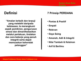 Budaya Kerja Kelas
Pertama
Bahagian Perkhidmatan Psikologi, Jabatan Perkhidmatan Awam
Definisi
“Amalan terbaik dan terpuji
yang melebihi daripada
kebiasaan. Ia merangkumi
aspek pemikiran, pengurusan
emosi dan dimanifestasikan
melalui perlakuan, tindakan
dan cara bekerja yang penuh
integriti serta dapat
memuaskan kehendak
pelanggan”
7 Prinsip PERDANA
• Pantas & Positif
• Empati
• Relevan
• Daya Saing
• Amanah, Adil & Integriti
• Nilai Tambah & Kelainan
• Arif & Berilmu
 