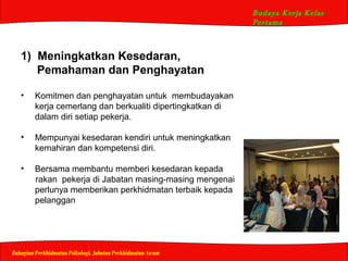 Budaya Kerja Kelas
Pertama
Bahagian Perkhidmatan Psikologi, Jabatan Perkhidmatan Awam
1) Meningkatkan Kesedaran,
Pemahaman dan Penghayatan
• Komitmen dan penghayatan untuk membudayakan
kerja cemerlang dan berkualiti dipertingkatkan di
dalam diri setiap pekerja.
• Mempunyai kesedaran kendiri untuk meningkatkan
kemahiran dan kompetensi diri.
• Bersama membantu memberi kesedaran kepada
rakan pekerja di Jabatan masing-masing mengenai
perlunya memberikan perkhidmatan terbaik kepada
pelanggan
 