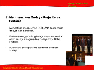 Budaya Kerja Kelas
Pertama
Bahagian Perkhidmatan Psikologi, Jabatan Perkhidmatan Awam
2) Mengamalkan Budaya Kerja Kelas
Pertama
• Memastikan prinsip-prinsip PERDANA benar-benar
dihayati dan diamalkan.
• Bersama menggembleng tenaga untuk memastikan
rakan sekerja mengamalkan Budaya Kerja Kelas
Pertama.
• Kualiti kerja kelas pertama hendaklah dijadikan
budaya.
 