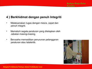 Budaya Kerja Kelas
Pertama
Bahagian Perkhidmatan Psikologi, Jabatan Perkhidmatan Awam
4 ) Berkhidmat dengan penuh Integriti
• Melaksanakan tugas dengan mesra, cepat dan
penuh integriti.
• Mematuhi segala peraturan yang ditetapkan oleh
Jabatan masing-masing.
• Berusaha memastikan penurunan pelanggaran
peraturan atau tatatertib.
 
