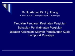 Dr.Hj. Ahmad Bin Hj. Abang
K.M.N., A.M.N., DDPH(Sydney),B.D.S (Malaya)
Timbalan Pengarah Kesihatan Pergigian
Bahagian Perkhidmatan Pergigian
Jabatan Kesihatan Wilayah Persekutuan Kuala
Lumpur & Putrajaya
 