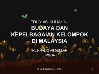 EDU3106- KULIAH1-

BUDAYA DAN
KEPELBAGAIAN KELOMPOK
DI MALAYSIA
HJ.KHALID ABDULLAH
IPGDA

KHALID ABDULLAH...IPDA

1

 