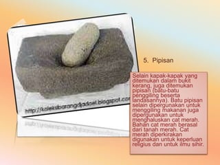 5. Pipisan 
Selain kapak-kapak yang 
ditemukan dalam bukit 
kerang, juga ditemukan 
pipisan (batu-batu 
penggiling beserta 
landasannya). Batu pipisan 
selain dipergunakan untuk 
menggiling makanan juga 
dipergunakan untuk 
menghaluskan cat merah. 
Bahan cat merah berasal 
dari tanah merah. Cat 
merah diperkirakan 
digunakan untuk keperluan 
religius dan untuk ilmu sihir. 
 