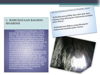 7. KEBUDAYAAN BACSON-HOABINH 
• Kebudayaan ini ditemukan dalam 
gua-gua dan dalam bukit-bukit kerang di 
Indo-China, Siam, Malaka, dan Sumatera 
Timur. Alat-alat kebudayaannya terbuat 
dari batu kali, seperti bahewa batu giling. 
Pada kebudayaan ini perhatian terhadap 
orang meninggal dikubur di gua dan juga di 
bukit-bukit kerang. Beberapa mayatnya 
diposisikan dengan berjongkok dan diberi 
cat warna merah. Pemberian cat warna 
merah bertujuan agar dapat 
mengembalikan hayat kepada mereka yang 
masih hidup. Di Indonesia, kebudayaan ini 
ditemukan di bukit-bukit kerang. Hal 
seperti ini banyak ditemukan dari Medan 
sampai ke pedalaman Aceh. Bukit-bukit itu 
telah bergeser sejauh 5 km dari garis pantai 
menunjukkan bahwa dulu pernah terjadi 
pengangkatan lapisan-lapisan bumi. Alur 
masuknya kebudayaan ini sampai ke 
Sumatera melewati Malaka. 
 