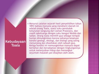 Kebudayaan 
Toala 
• Menurut catatan sejarah hasil penyelidikan tahun 
1893 bahwa manusia yang mendiami daerah ini 
adalah orang Toala, suatu suku penduduk 
keturunan langsung dari zaman Prasejara, dan 
masih sekeluarga dengan suku bangsa Wedda dan 
Sailan. Orang toala memilih gua sebagai tempat 
hunian dimungkinkan karena adnanya kesatuan 
kondisi geologi, ekologi, dan biologi yang saling 
menunjang dan disediakan oleh sebuah gua. 
Ketiga kondisi ini memungkinkan manusia dapat 
bertahan dan beradaptasi dengan lingkungannya 
untuk melanjutkan hidup dan menangkal 
sejumlah masalah yan disajikan oleh alam. 
 