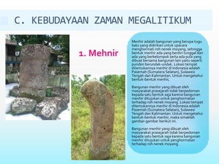 C. KEBUDAYAAN ZAMAN MEGALITIKUM 
1. Mehnir 
Menhir adalah bangunan yang berupa tugu 
batu yang didirikan untuk upacara 
menghormati roh nenek moyang, sehingga 
bentuk menhir ada yang berdiri tunggal dan 
ada yang berkelompok serta ada pula yang 
dibuat bersama bangunan lain yaitu seperti 
punden berundak-undak. Lokasi tempat 
ditemukannya menhir di Indonesia adalah 
Pasemah (Sumatera Selatan), Sulawesi 
Tengah dan Kalimantan. Untuk mengetahui 
bentuk-bentuk menhir, 
Bangunan menhir yang dibuat oleh 
masyarakat prasejarah tidak berpedoman 
kepada satu bentuk saja karena bangunan 
menhir ditujukan untuk penghormatan 
terhadap roh nenek moyang. Lokasi tempat 
ditemukannya menhir di Indonesia adalah 
Pasemah (Sumatera Selatan), Sulawesi 
Tengah dan Kalimantan. Untuk mengetahui 
bentuk-bentuk menhir, maka simaklah 
gambar-gambar berikut ini. 
Bangunan menhir yang dibuat oleh 
masyarakat prasejarah tidak berpedoman 
kepada satu bentuk saja karena bangunan 
menhir ditujukan untuk penghormatan 
terhadap roh nenek moyang. 
 