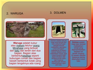 2. WARUGA 3. DOLMEN 
Waruga adalah kubur 
atau makam leluhur orang 
Minahasa yang terbuat 
dari batu dan terdiri dari dua 
bagian. Bagian atas 
berbentuksegitiga seperti 
bubungan rumah dan bagian 
bawah berbentuk kotak yang 
bagian tengahnya ada ruang. 
Dolmen adalah sebuah 
meja yang terbuat dari 
batu yang berfungsi 
sebagai tempat 
meletakkan saji-sajian 
untuk pemujaan. 
Adakalanya di bawah 
dolmen dipakai untuk 
meletakkan mayat, agar 
mayat tersebut tidak 
dapat dimakan oleh 
binatang buas maka 
kaki mejanya 
diperbanyak sampai 
mayat tertutup rapat 
oleh batu. 
Dolmen adalah 
meja batu tempat 
meletakkan 
sesaji yang 
dipersembahkan 
kepada roh 
nenek moyang. 
Di bawah dolmen 
biasanya sering 
ditemukan kubur 
batu 
 