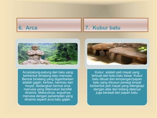6. Arca 7. Kubur batu 
Arca/patung-patung dari batu yang 
berbentuk binatang atau manusia. 
Bentuk binatang yang digambarkan 
adalah gajah, kerbau, harimau dan 
moyet. Sedangkan bentuk arca 
manusia yang ditemukan bersifat 
dinamis. Maksudnya, wujudnya 
manusia dengan penampilan yang 
dinamis seperti arca batu gajah. 
Kubur adalah peti mayat yang 
terbuat dari batu-batu besar. Kubur 
batu dibuat dari lempengan/papan 
batu yang disusun persegi empat 
berbentuk peti mayat yang dilengkapi 
dengan alas dan bidang atasnya 
juga berasal dari papan batu. 
 