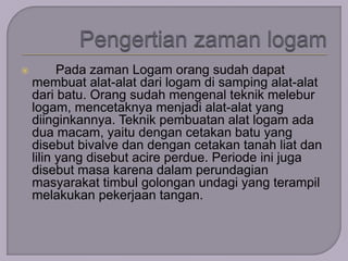  Pada zaman Logam orang sudah dapat 
membuat alat-alat dari logam di samping alat-alat 
dari batu. Orang sudah mengenal teknik melebur 
logam, mencetaknya menjadi alat-alat yang 
diinginkannya. Teknik pembuatan alat logam ada 
dua macam, yaitu dengan cetakan batu yang 
disebut bivalve dan dengan cetakan tanah liat dan 
lilin yang disebut acire perdue. Periode ini juga 
disebut masa karena dalam perundagian 
masyarakat timbul golongan undagi yang terampil 
melakukan pekerjaan tangan. 
 