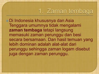 Di Indonesia khususnya dan Asia 
Tenggara umumnya tidak mengalami 
zaman tembaga tetapi langsung 
memasuki zaman perunggu dan besi 
secara bersamaan. Dan hasil temuan yang 
lebih dominan adalah alat-alat dari 
perunggu sehingga zaman logam disebut 
juga dengan zaman perunggu. 
 
