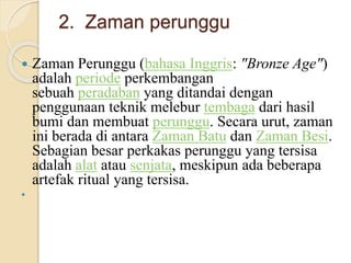 2. Zaman perunggu 
 Zaman Perunggu (bahasa Inggris: "Bronze Age") 
adalah periode perkembangan 
sebuah peradaban yang ditandai dengan 
penggunaan teknik melebur tembaga dari hasil 
bumi dan membuat perunggu. Secara urut, zaman 
ini berada di antara Zaman Batu dan Zaman Besi. 
Sebagian besar perkakas perunggu yang tersisa 
adalah alat atau senjata, meskipun ada beberapa 
artefak ritual yang tersisa. 
 
 