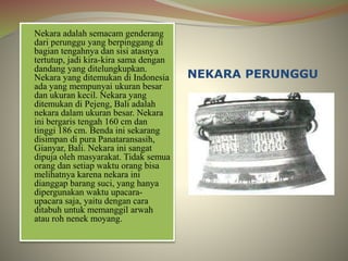 NEKARA PERUNGGU 
Nekara adalah semacam genderang 
dari perunggu yang berpinggang di 
bagian tengahnya dan sisi atasnya 
tertutup, jadi kira-kira sama dengan 
dandang yang ditelungkupkan. 
Nekara yang ditemukan di Indonesia 
ada yang mempunyai ukuran besar 
dan ukuran kecil. Nekara yang 
ditemukan di Pejeng, Bali adalah 
nekara dalam ukuran besar. Nekara 
ini bergaris tengah 160 cm dan 
tinggi 186 cm. Benda ini sekarang 
disimpan di pura Panataransasih, 
Gianyar, Bali. Nekara ini sangat 
dipuja oleh masyarakat. Tidak semua 
orang dan setiap waktu orang bisa 
melihatnya karena nekara ini 
dianggap barang suci, yang hanya 
dipergunakan waktu upacara-upacara 
saja, yaitu dengan cara 
ditabuh untuk memanggil arwah 
atau roh nenek moyang. 
 