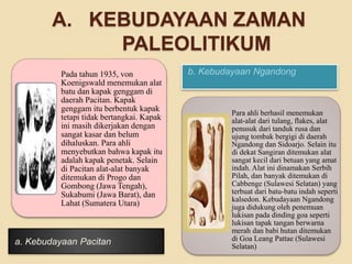 A. KEBUDAYAAN ZAMAN 
PALEOLITIKUM 
Pada tahun 1935, von b. Kebudayaan Ngandong 
Koenigswald menemukan alat 
batu dan kapak genggam di 
daerah Pacitan. Kapak 
genggam itu berbentuk kapak 
tetapi tidak bertangkai. Kapak 
ini masih dikerjakan dengan 
sangat kasar dan belum 
dihaluskan. Para ahli 
menyebutkan bahwa kapak itu 
adalah kapak penetak. Selain 
di Pacitan alat-alat banyak 
ditemukan di Progo dan 
Gombong (Jawa Tengah), 
Sukabumi (Jawa Barat), dan 
Lahat (Sumatera Utara) 
a. Kebudayaan Pacitan 
Para ahli berhasil menemukan 
alat-alat dari tulang, flakes, alat 
penusuk dari tanduk rusa dan 
ujung tombak bergigi di daerah 
Ngandong dan Sidoarjo. Selain itu 
di dekat Sangiran ditemukan alat 
sangat kecil dari betuan yang amat 
indah. Alat ini dinamakan Serbih 
Pilah, dan banyak ditemukan di 
Cabbenge (Sulawesi Selatan) yang 
terbuat dari batu-batu indah seperti 
kalsedon. Kebudayaan Ngandong 
juga didukung oleh penemuan 
lukisan pada dinding goa seperti 
lukisan tapak tangan berwarna 
merah dan babi hutan ditemukan 
di Goa Leang Pattae (Sulawesi 
Selatan) 
 