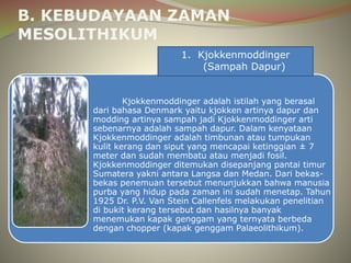 B. KEBUDAYAAN ZAMAN 
MESOLITHIKUM 
1. Kjokkenmoddinger 
(Sampah Dapur) 
Kjokkenmoddinger adalah istilah yang berasal 
dari bahasa Denmark yaitu kjokken artinya dapur dan 
modding artinya sampah jadi Kjokkenmoddinger arti 
sebenarnya adalah sampah dapur. Dalam kenyataan 
Kjokkenmoddinger adalah timbunan atau tumpukan 
kulit kerang dan siput yang mencapai ketinggian ± 7 
meter dan sudah membatu atau menjadi fosil. 
Kjokkenmoddinger ditemukan disepanjang pantai timur 
Sumatera yakni antara Langsa dan Medan. Dari bekas-bekas 
penemuan tersebut menunjukkan bahwa manusia 
purba yang hidup pada zaman ini sudah menetap. Tahun 
1925 Dr. P.V. Van Stein Callenfels melakukan penelitian 
di bukit kerang tersebut dan hasilnya banyak 
menemukan kapak genggam yang ternyata berbeda 
dengan chopper (kapak genggam Palaeolithikum). 
 