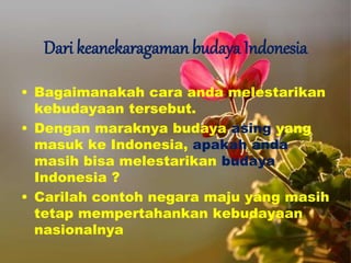 Dari keanekaragaman budaya Indonesia
• Bagaimanakah cara anda melestarikan
kebudayaan tersebut.
• Dengan maraknya budaya asing yang
masuk ke Indonesia, apakah anda
masih bisa melestarikan budaya
Indonesia ?
• Carilah contoh negara maju yang masih
tetap mempertahankan kebudayaan
nasionalnya
 