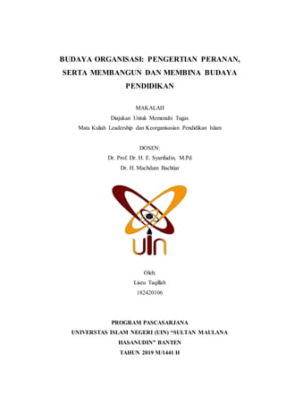 BUDAYA ORGANISASI: PENGERTIAN PERANAN,
SERTA MEMBANGUN DAN MEMBINA BUDAYA
PENDIDIKAN
MAKALAH
Diajukan Untuk Memenuhi Tugas
Mata Kuliah Leadership dan Keorganisasian Pendidikan Islam
DOSEN:
Dr. Prof. Dr. H. E. Syarifudin, M.Pd
Dr. H. Machdum Bachtiar
Oleh:
Liseu Taqillah
182420106
PROGRAM PASCASARJANA
UNIVERSTAS ISLAM NEGERI (UIN) “SULTAN MAULANA
HASANUDIN” BANTEN
TAHUN 2019 M/1441 H
 