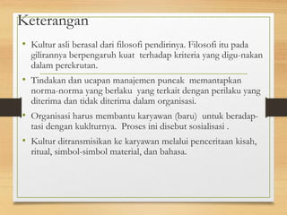 Keterangan
• Kultur asli berasal dari filosofi pendirinya. Filosofi itu pada
gilirannya berpengaruh kuat terhadap kriteria yang digu-nakan
dalam perekrutan.
• Tindakan dan ucapan manajemen puncak memantapkan
norma-norma yang berlaku yang terkait dengan perilaku yang
diterima dan tidak diterima dalam organisasi.
• Organisasi harus membantu karyawan (baru) untuk beradap-
tasi dengan kuklturnya. Proses ini disebut sosialisasi .
• Kultur ditransmisikan ke karyawan melalui penceritaan kisah,
ritual, simbol-simbol material, dan bahasa.
 