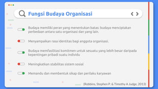 Fungsi Budaya Organisasi
Budaya memfasilitasi komitmen untuk sesuatu yang lebih besar daripada
kepentingan pribadi suatu individu
Meningkatkan stabilitas sistem sosial
Menyampaikan rasa identitas bagi anggota organisasi.
Budaya memiliki peran yang menentukan batas: budaya menciptakan
perbedaan antara satu organisasi dan yang lain.
Memandu dan membentuk sikap dan perilaku karyawan
(Robbins, Stephen P. & Timothy A Judge, 2013)
 