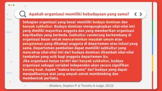 Apakah organisasi memiliki kebudayaan yang sama?
Sebagian organisasi yang besar memiliki budaya dominan dan
banyak subkultur. Budaya dominan mengungkapkan nilai-nilai inti
yang dimiliki mayoritas anggota dan yang memberikan organisasi
kepribadian yang berbeda. Subkultur cenderung berkembang di
organisasi besar untuk mencerminkan masalah umum atau
pengalaman yang dihadapi anggota di departemen atau lokasi yang
sama. Departemen pembelian dapat memiliki subkultur yang
mencakup nilai-nilai inti dari budaya dominan ditambah nilai-nilai
tambahan yang unik bagi anggota departemen itu.
Jika organisasi hanya terdiri dari banyak subkultur, budaya
organisasi sebagai variabel independen akan secara signifikan
kurang kuat. Aspek “makna bersama” dari budaya yang dapat
menjadikannya alat yang ampuh untuk membimbing dan
membentuk perilaku.
(Robbins, Stephen P. & Timothy A Judge, 2013)
 