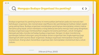 Mengapa Budaya Organisasi itu penting?
Budaya organisasi itu penting karena ini memusatkan perhatian pada sisi manusia dari
kehidupan organisasi, dan menemukan signifikansi dan pembelajaran bahkan dalam aspek
yang paling biasa. Budaya organisasi menjelaskan pentingnya menciptakan sistem makna
bersama yang tepat untuk membantu orang bekerja bersama menuju hasil yang diinginkan.
Budaya organisasi juga membutuhkan anggota terutama pemimpin, untuk mengakui
dampak perilaku mereka terhadap budaya organisasi. Dengan ini akan mendorong
pandangan bahwa hubungan yang dirasakan antara organisasi dan lingkungannya juga
dipengaruhi oleh asumsi dasar organisasi. Budaya organisasi menciptakan energi dan
momentum. Energi akan menembus organisasi dan menciptakan momentum baru untuk
sukses.
(Vikram & Priya, 2010)
 