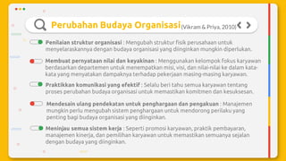 Perubahan Budaya Organisasi
Penilaian struktur organisasi : Mengubah struktur fisik perusahaan untuk
menyelaraskannya dengan budaya organisasi yang diinginkan mungkin diperlukan.
(Vikram & Priya, 2010)
Membuat pernyataan nilai dan keyakinan : Menggunakan kelompok fokus karyawan
berdasarkan departemen untuk menempatkan misi, visi, dan nilai-nilai ke dalam kata-
kata yang menyatakan dampaknya terhadap pekerjaan masing-masing karyawan.
Praktikkan komunikasi yang efektif : Selalu beri tahu semua karyawan tentang
proses perubahan budaya organisasi untuk memastikan komitmen dan kesuksesan.
Mendesain ulang pendekatan untuk penghargaan dan pengakuan : Manajemen
mungkin perlu mengubah sistem penghargaan untuk mendorong perilaku yang
penting bagi budaya organisasi yang diinginkan.
Meninjau semua sistem kerja : Seperti promosi karyawan, praktik pembayaran,
manajemen kinerja, dan pemilihan karyawan untuk memastikan semuanya sejalan
dengan budaya yang diinginkan.
 