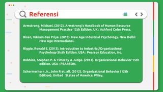 Referensi
Armstrong, Michael. (2012). Armstrong’s Handbook of Human Resource
Management Practice 12th Edition. UK : Ashford Color Press.
Bisen, Vikram dan Priya. (2010). New Age Industrial Psychology. New Delhi:
New Age International.
Riggio, Ronald E. (2013). Introduction to Industrial/Organizational
Psychology Sixth Edition. USA : Pearson Education, Inc.
Robbins, Stephen P. & Timothy A Judge. (2013). Organizational Behavior 15th
edition. USA : PEARSON.
Schermerhorn Jr., John R et. all. (2012). Organizational Behavior (12th
Edition). United States of America: Wiley.
 