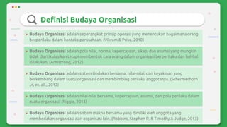 Definisi Budaya Organisasi
 Budaya Organisasi adalah seperangkat prinsip operasi yang menentukan bagaimana orang
berperilaku dalam konteks perusahaan. (Vikram & Priya, 2010)
 Budaya Organisasi adalah pola nilai, norma, kepercayaan, sikap, dan asumsi yang mungkin
tidak diartikulasikan tetapi membentuk cara orang dalam organisasi berperilaku dan hal-hal
dilakukan. (Armstrong, 2012)
 Budaya Organisasi adalah sistem tindakan bersama, nilai-nilai, dan keyakinan yang
berkembang dalam suatu organisasi dan membimbing perilaku anggotanya. (Schermerhorn
Jr, et. all., 2012)
 Budaya Organisasi adalah nilai-nilai bersama, kepercayaan, asumsi, dan pola perilaku dalam
suatu organisasi. (Riggio, 2013)
 Budaya Organisasi adalah sistem makna bersama yang dimiliki oleh anggota yang
membedakan organisasi dari organisasi lain. (Robbins, Stephen P. & Timothy A Judge, 2013)
 