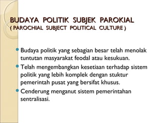 BBUUDDAAYYAA PPOOLLIITTIIKK SSUUBBJJEEKK PPAARROOKKIIAALL 
(( PPAARROOCCHHIIAALL SSUUBBJJEECCTT PPOOLLIITTIICCAALL CCUULLTTUURREE )) 
Budaya politik yang sebagian besar telah menolak 
tuntutan masyarakat feodal atau kesukuan. 
Telah mengembangkan kesetiaan terhadap sistem 
politik yang lebih komplek dengan stuktur 
pemerintah pusat yang bersifat khusus. 
Cenderung menganut sistem pemerintahan 
sentralisasi. 
 