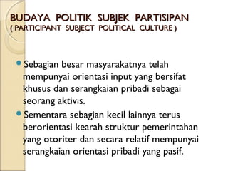 BBUUDDAAYYAA PPOOLLIITTIIKK SSUUBBJJEEKK PPAARRTTIISSIIPPAANN 
(( PPAARRTTIICCIIPPAANNTT SSUUBBJJEECCTT PPOOLLIITTIICCAALL CCUULLTTUURREE )) 
Sebagian besar masyarakatnya telah 
mempunyai orientasi input yang bersifat 
khusus dan serangkaian pribadi sebagai 
seorang aktivis. 
Sementara sebagian kecil lainnya terus 
berorientasi kearah struktur pemerintahan 
yang otoriter dan secara relatif mempunyai 
serangkaian orientasi pribadi yang pasif. 
 