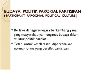 BBUUDDAAYYAA PPOOLLIITTIIKK PPAARROOKKIIAALL PPAARRTTIISSIIPPAANN 
(( PPAARRTTIICCIIPPAANNTT PPAARROOCCHHIIAALL PPOOLLIITTIICCAALL CCUULLTTUURREE )) 
Berlaku di negara-negara berkembang yang 
yang masyarakatnya menganut budaya dalam 
stuktur politik parokial. 
Tetapi untuk keselarasan diperkenalkan 
norma-norma yang bersifat partisipan. 
 