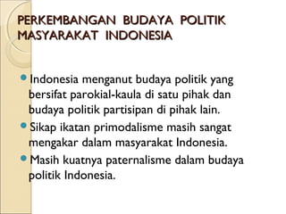 PPEERRKKEEMMBBAANNGGAANN BBUUDDAAYYAA PPOOLLIITTIIKK 
MMAASSYYAARRAAKKAATT IINNDDOONNEESSIIAA 
Indonesia menganut budaya politik yang 
bersifat parokial-kaula di satu pihak dan 
budaya politik partisipan di pihak lain. 
Sikap ikatan primodalisme masih sangat 
mengakar dalam masyarakat Indonesia. 
Masih kuatnya paternalisme dalam budaya 
politik Indonesia. 
 