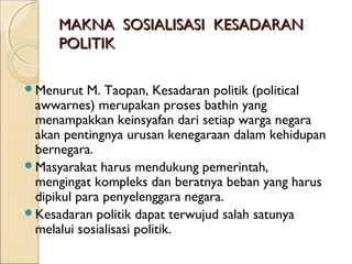 MMAAKKNNAA SSOOSSIIAALLIISSAASSII KKEESSAADDAARRAANN 
PPOOLLIITTIIKK 
Menurut M. Taopan, Kesadaran politik (political 
awwarnes) merupakan proses bathin yang 
menampakkan keinsyafan dari setiap warga negara 
akan pentingnya urusan kenegaraan dalam kehidupan 
bernegara. 
Masyarakat harus mendukung pemerintah, 
mengingat kompleks dan beratnya beban yang harus 
dipikul para penyelenggara negara. 
Kesadaran politik dapat terwujud salah satunya 
melalui sosialisasi politik. 
 