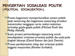 PPEENNGGEERRTTIIAANN SSOOSSIIAALLIISSAASSII PPOOLLIITTIIKK 
(( PPOOLLIITTIICCAALL SSOOCCIIAALLIIZZAATTIIOONN )) 
Proses bagaimana memperkenalkan sistem politik 
pada seseorang dan bagaimana seseorang tersebut 
menentukan tanggapan serta reaksi-reaksinya 
terhadap gejala-gejala politik (Michael Rush dan 
Phillip Althoff). 
Suatu proses perkembangan seseorang untuk 
mendapatkan orientasi-orientasi politik dan pola-pola 
tingkah lakunya (David Easton dan Jack Dennis). 
Proses pembentukan sikap dan orientasi politik 
anggota masyarakat (Ramlan Surbakti). 
 