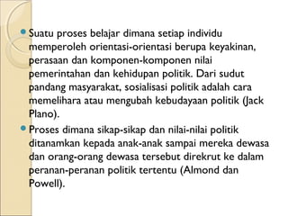 Suatu proses belajar dimana setiap individu 
memperoleh orientasi-orientasi berupa keyakinan, 
perasaan dan komponen-komponen nilai 
pemerintahan dan kehidupan politik. Dari sudut 
pandang masyarakat, sosialisasi politik adalah cara 
memelihara atau mengubah kebudayaan politik (Jack 
Plano). 
Proses dimana sikap-sikap dan nilai-nilai politik 
ditanamkan kepada anak-anak sampai mereka dewasa 
dan orang-orang dewasa tersebut direkrut ke dalam 
peranan-peranan politik tertentu (Almond dan 
Powell). 
 