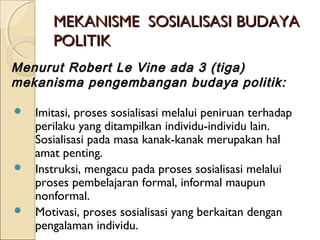 MMEEKKAANNIISSMMEE SSOOSSIIAALLIISSAASSII BBUUDDAAYYAA 
PPOOLLIITTIIKK 
MMeennuurruutt RRoobbeerrtt LLee VViinnee aaddaa 33 ((ttiiggaa)) 
mmeekkaanniissmmaa ppeennggeemmbbaannggaann bbuuddaayyaa ppoolliittiikk:: 
 Imitasi, proses sosialisasi melalui peniruan terhadap 
perilaku yang ditampilkan individu-individu lain. 
Sosialisasi pada masa kanak-kanak merupakan hal 
amat penting. 
 Instruksi, mengacu pada proses sosialisasi melalui 
proses pembelajaran formal, informal maupun 
nonformal. 
 Motivasi, proses sosialisasi yang berkaitan dengan 
pengalaman individu. 
 