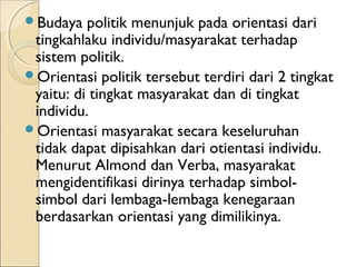 Budaya politik menunjuk pada orientasi dari 
tingkahlaku individu/masyarakat terhadap 
sistem politik. 
Orientasi politik tersebut terdiri dari 2 tingkat 
yaitu: di tingkat masyarakat dan di tingkat 
individu. 
Orientasi masyarakat secara keseluruhan 
tidak dapat dipisahkan dari otientasi individu. 
Menurut Almond dan Verba, masyarakat 
mengidentifikasi dirinya terhadap simbol-simbol 
dari lembaga-lembaga kenegaraan 
berdasarkan orientasi yang dimilikinya. 
 