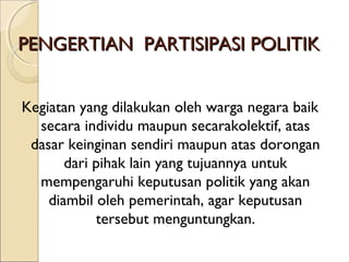 PPEENNGGEERRTTIIAANN PPAARRTTIISSIIPPAASSII PPOOLLIITTIIKK 
Kegiatan yang dilakukan oleh warga negara baik 
secara individu maupun secarakolektif, atas 
dasar keinginan sendiri maupun atas dorongan 
dari pihak lain yang tujuannya untuk 
mempengaruhi keputusan politik yang akan 
diambil oleh pemerintah, agar keputusan 
tersebut menguntungkan. 
 