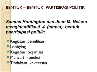 BBEENNTTUUKK –– BBEENNTTUUKK PPAARRTTIISSIIPPAASSII PPOOLLIITTIIKK 
Samuel Huntington dan Joan M. Nelson 
mengidentifikasi 4 (empat) bentuk 
paertisipasi politik: 
Kegiatan pemilihan 
Lobbying 
Kegiatan organisasi 
Mencari koneksi 
Tindakam kekerasan 
 