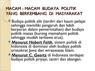 MMAACCAAMM -- MMAACCAAMM BBUUDDAAYYAA PPOOLLIITTIIKK 
YYAANNGG BBEERRKKEEMMBBAANNGG DDII MMAASSYYAARRAAKKAATT 
Budaya politik elit (terdiri dari kaum pelajar 
sehingga memiliki pengaruh dan lebih 
berperan dalam pemerintahan) dan budaya 
politik massa (kurang memahami politik 
sehingga mudah terbawa arus). 
Menurut Hebert Feith, sistem politik di 
Indonesia di dominasi oleh budaya politik 
aristokrat Jawa dan wiraswasta Islam. 
Menurut C. Geertz di Indonesia terdapat 
budaya politik priyayi, santri dan abangan. 
 