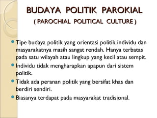 BBUUDDAAYYAA PPOOLLIITTIIKK PPAARROOKKIIAALL 
(( PPAARROOCCHHIIAALL PPOOLLIITTIICCAALL CCUULLTTUURREE )) 
Tipe budaya politik yang orientasi politik individu dan 
masyarakatnya masih sangat rendah. Hanya terbatas 
pada satu wilayah atau lingkup yang kecil atau sempit. 
Individu tidak mengharapkan apapun dari sistem 
politik. 
Tidak ada peranan politik yang bersifat khas dan 
berdiri sendiri. 
Biasanya terdapat pada masyarakat tradisional. 
 