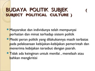 BUDAYA PPOOLLIITTIIKK SSUUBBJJEEKK (( 
SSUUBBJJEECCTT PPOOLLIITTIICCAALL CCUULLTTUURREE )) 
Masyarakat dan individunya telah mempunyai 
perhatian dan minat terhadap sistem politik 
Meski peran politik yang dilakukannya masih terbatas 
pada pelaksanaan kebijakan-kebijakan pemerintah dan 
menerima kebijakan tersebut dengan pasrah. 
Tidak ada keinginan untuk menilai , menelaah atau 
bahkan mengkritisi 
 