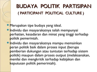 BBUUDDAAYYAA PPOOLLIITTIIKK PPAARRTTIISSIIPPAANN 
(( PPAARRTTIICCIIPPAANNTT PPOOLLIITTIICCAALL CCUULLTTUURREE )) 
Merupakan tipe budaya yang ideal. 
Individu dan masyarakatnya telah mempunyai 
perhatian, kesadaran dan minat yang tinggi terhadap 
politik pemerintah. 
Individu dan masyarakatnya mampu memainkan 
peran politik baik dalam proses input (berupa 
pemberian dukungan atau tuntutan terhadap sistem 
politik) maupun dalam proses output (melaksanakan, 
menilai dan mengkritik terhadap kebijakan dan 
keputusan politik pemerintah). 
 