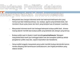  Masyarakat atau bangsa Indonesia terdiri dari kelompok-kelompok etnis yang
mempunyai latar belakang bahasa, ras, budaya, agama yang berbeda-beda, dan
mendiami ribuan pulau besar dan kecil, yang tersebar luas di kawasan nusantara.
 Masyarakat Indonesia terdiri dari berbagai kelompok budaya politik lokal , dimana
masing daerah memiliki tipe budaya politik yang berbeda satu dengan yang lainnya.
 Budaya politik saat ini diyakini masih bersifat parochial/kawula. Sebagian
masyarakat lokal masih jauh tertinggal dalam hak dan kewajiban politiknya akibat
pengalaman politik masa lalu, seperti imperialism dan feodalisme.
 Hanya sedikit anggota masyarakat yang sudah memiliki budaya demokratis karena
mereka ditopang oleh kemempuan sosial,ekonomi, dan tingkat pendidikan yang
relative rendah.
 