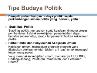 Tipe Budaya Politik
 Dampak perkembangan budaya politik, sejalan
perkembangan sistem politik yang berlaku, yaitu :
 Stabilitas Politik
Stabilitas politik, merupakan suatu keadaan, di mana proses
pembentukan kebijakan-kebijakan pemerintahan dapat
berjalan secara tetap, teratur tanpa menimbulkan kekacauan
politik.
 Partai Politik dan Penyusunan Kebijakan Umum
Kebijakan umum, merupakan program-program yang
ditetapkan oleh pemerintah (dalam arti luas) untuk mencapai
tujuan masyarakat.
Yang merupakan kebijakan umum, diantaranya UUD 1945,
Undang-Undang, Peraturan Pemerintah, dan Peraturan
Daerah.
 
