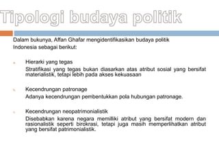 Dalam bukunya, Affan Ghafar mengidentifikasikan budaya politik
Indonesia sebagai berikut:
a. Hierarki yang tegas
Stratifikasi yang tegas bukan diasarkan atas atribut sosial yang bersifat
materialistik, tetapi lebih pada akses kekuasaan
b. Kecendrungan patronage
Adanya kecendrungan pembentukkan pola hubungan patronage.
c. Kecendrungan neopatrimonialistik
Disebabkan karena negara memilliki atribut yang bersifat modern dan
rasionalistik seperti birokrasi, tetapi juga masih memperlihatkan atribut
yang bersifat patrimonialistik.
 