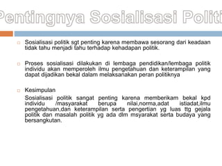  Sosialisasi politik sgt penting karena membawa sesorang dari keadaan
tidak tahu menjadi tahu terhadap kehadapan politik.
 Proses sosialisasi dilakukan di lembaga pendidikan/lembaga politik
individu akan memperoleh ilmu pengetahuan dan keterampilan yang
dapat dijadikan bekal dalam melaksanakan peran politiknya
 Kesimpulan
Sosialisasi politik sangat penting karena memberikam bekal kpd
individu /masyarakat berupa nilai,norma,adat istiadat,ilmu
pengetahuan,dan keterampilan serta pengertian yg luas ttg gejala
politik dan masalah politik yg ada dlm msyarakat serta budaya yang
bersangkutan.
 